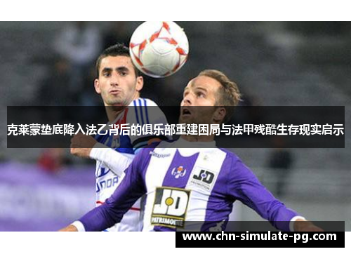 克莱蒙垫底降入法乙背后的俱乐部重建困局与法甲残酷生存现实启示