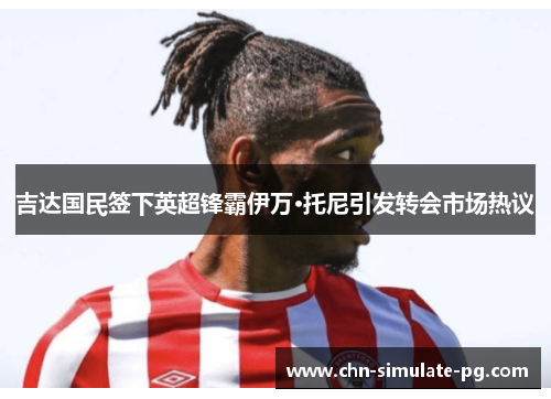 吉达国民签下英超锋霸伊万·托尼引发转会市场热议